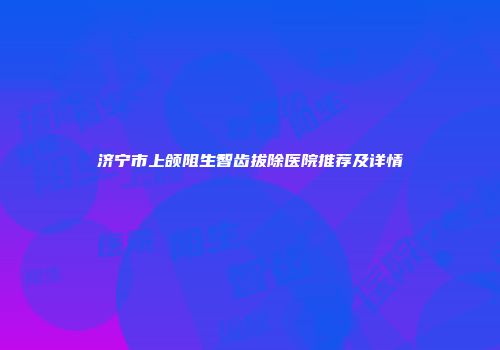 济宁市上颌阻生智齿拔除医院推荐及详情