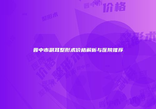晋中市副耳整形术价格解析与医院推荐