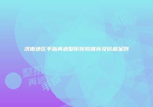济南地区手指再造整形医院推荐及价格案例