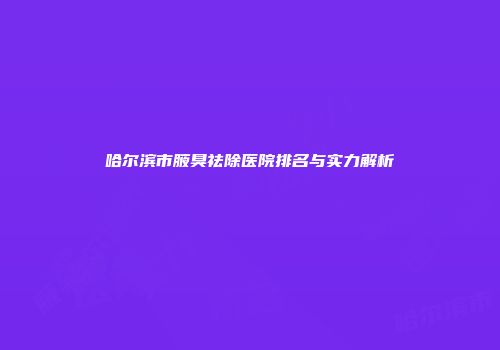 哈尔滨市腋臭祛除医院排名与实力解析