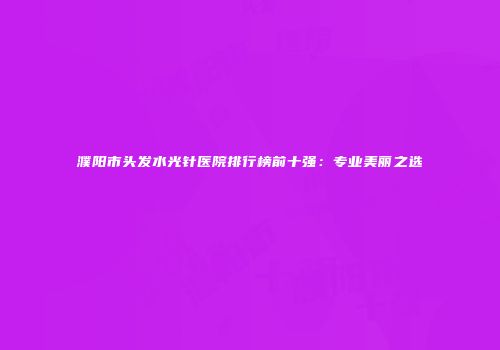 濮阳市头发水光针医院排行榜前十强：专业美丽之选