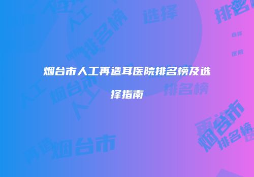 烟台市人工再造耳医院排名榜及选择指南