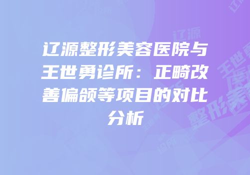 辽源整形美容医院与王世勇诊所：正畸改善偏颌等项目的对比分析