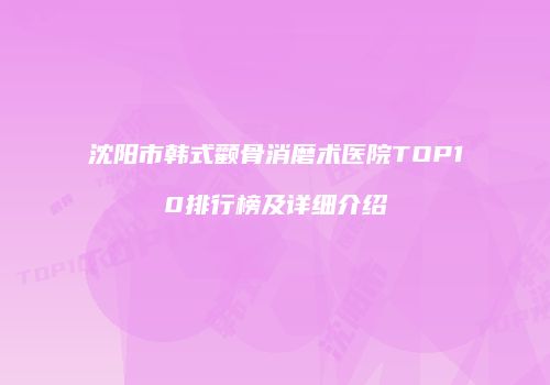 沈阳市韩式颧骨消磨术医院TOP10排行榜及详细介绍