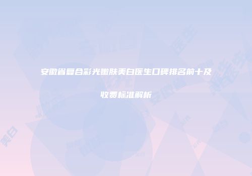 安徽省复合彩光嫩肤美白医生口碑排名前十及收费标准解析