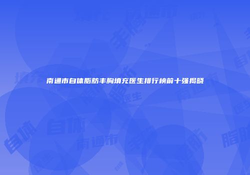 南通市自体脂肪丰胸填充医生排行榜前十强揭晓