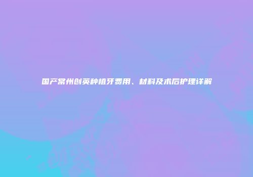 国产常州创英种植牙费用、材料及术后护理详解