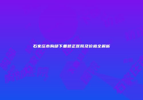石家庄市胸部下垂矫正医院及价格全解析