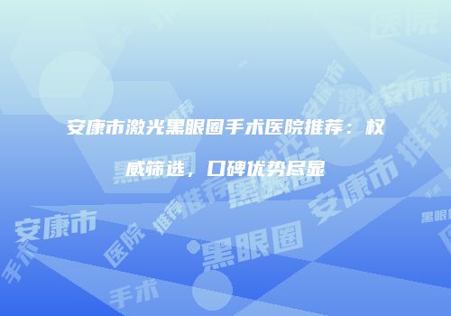 安康市激光黑眼圈手术医院推荐：权威筛选，口碑优势尽显