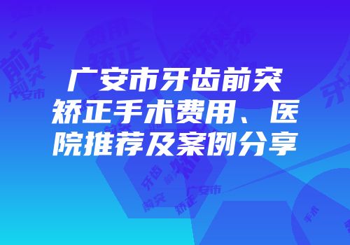 广安市牙齿前突矫正手术费用、医院推荐及案例分享