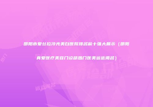 邵阳市爱丝拉冷光美白医院排名前十强大展示（邵阳真爱医疗美容门诊部热门医美远近闻名）