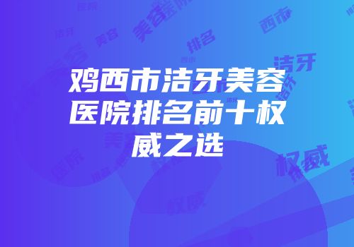鸡西市洁牙美容医院排名前十权威之选