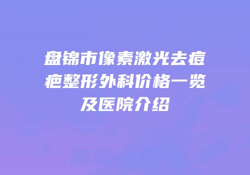 盘锦市像素激光去痘疤整形外科价格一览及医院介绍