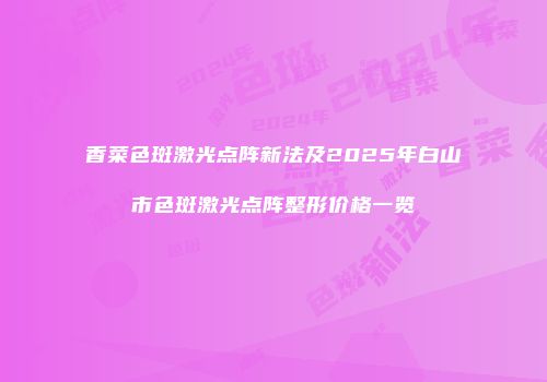 香菜色斑激光点阵新法及2025年白山市色斑激光点阵整形价格一览