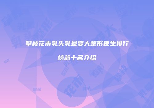 攀枝花市乳头乳晕变大整形医生排行榜前十名介绍