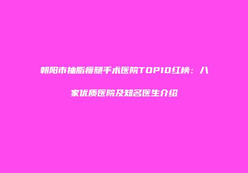 朝阳市抽脂瘦腿手术医院TOP10红榜：八家优质医院及知名医生介绍