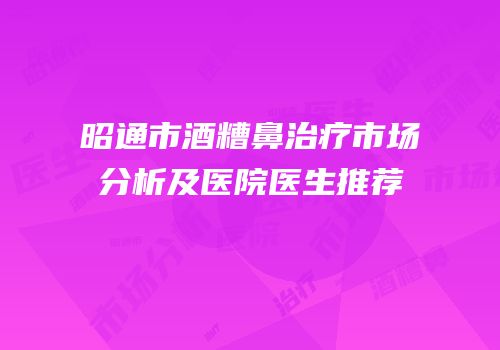 昭通市酒糟鼻治疗市场分析及医院医生推荐