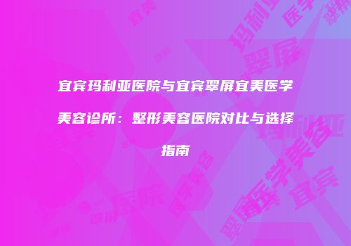 宜宾玛利亚医院与宜宾翠屏宜美医学美容诊所：整形美容医院对比与选择指南