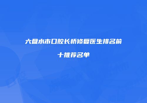 六盘水市口腔长桥修复医生排名前十推荐名单