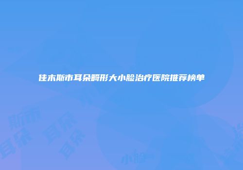 佳木斯市耳朵畸形大小脸治疗医院推荐榜单