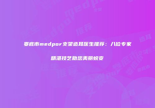 娄底市medpor支架造耳医生推荐：八位专家精湛技艺助您美丽蜕变