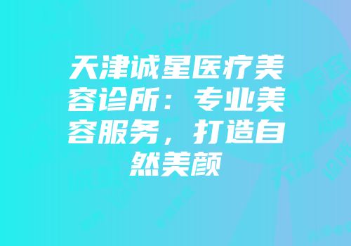 天津诚星医疗美容诊所：专业美容服务，打造自然美颜