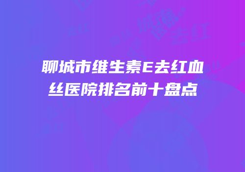 聊城市维生素E去红血丝医院排名前十盘点