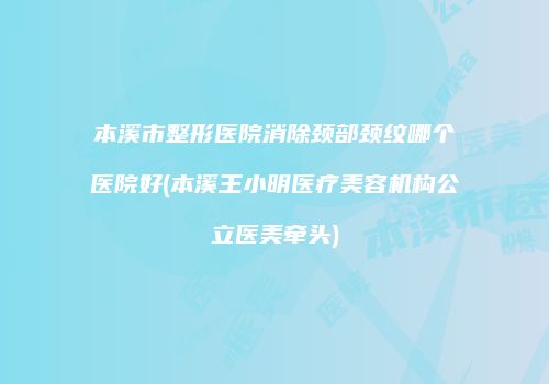 本溪市整形医院消除颈部颈纹哪个医院好(本溪王小明医疗美容机构公立医美牵头)