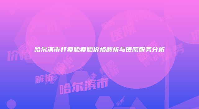 哈尔滨市打瘦脸瘦脸价格解析与医院服务分析