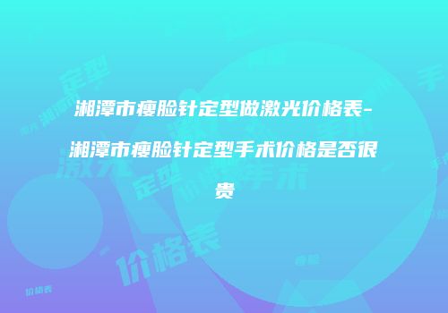 湘潭市瘦脸针定型做激光价格表-湘潭市瘦脸针定型手术价格是否很贵