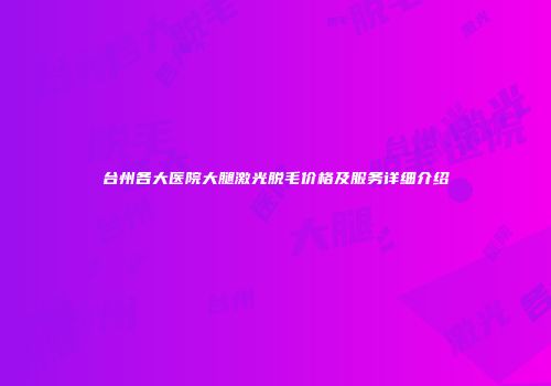 台州各大医院大腿激光脱毛价格及服务详细介绍