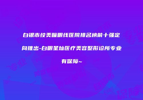 白银市纹美瞳眼线医院排名榜前十强定向推出-白眼星灿医疗美容整形诊所专业有保障~