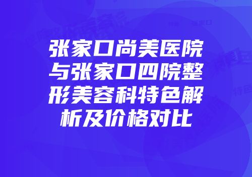 张家口尚美医院与张家口四院整形美容科特色解析及价格对比
