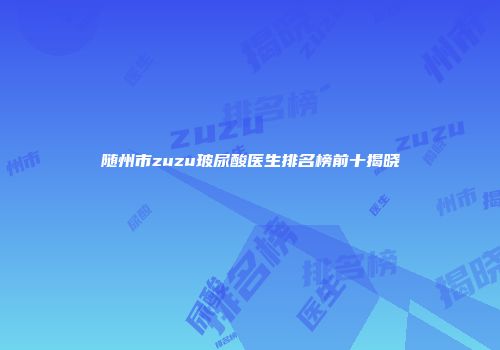 随州市zuzu玻尿酸医生排名榜前十揭晓