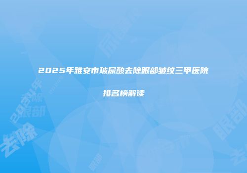 2025年雅安市玻尿酸去除眼部皱纹三甲医院排名榜解读