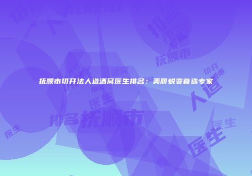 抚顺市切开法人造酒窝医生排名：美丽蜕变首选专家