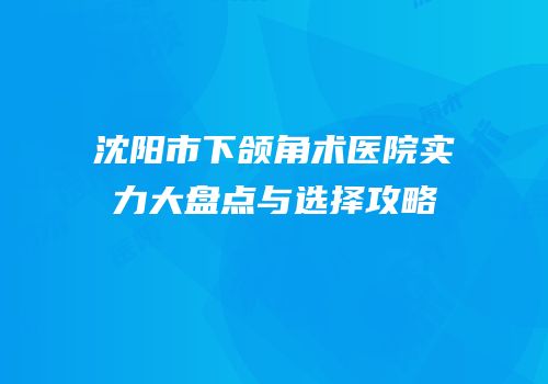 沈阳市下颌角术医院实力大盘点与选择攻略