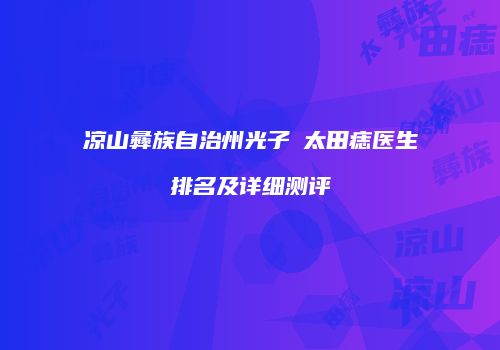 凉山彝族自治州光子袪太田痣医生排名及详细测评