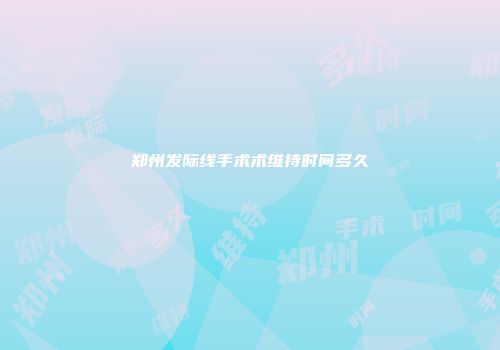 郑州发际线手术术维持时间多久