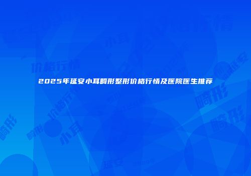 2025年延安小耳畸形整形价格行情及医院医生推荐