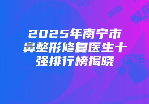 2025年南宁市鼻整形修复医生十强排行榜揭晓