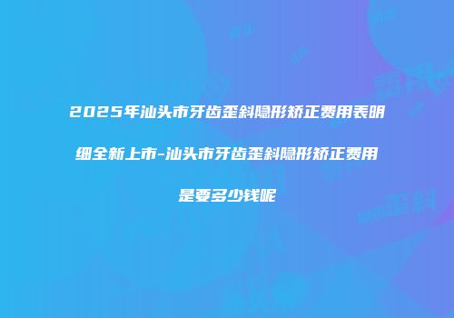 2025年汕头市牙齿歪斜隐形矫正费用表明细全新上市-汕头市牙齿歪斜隐形矫正费用是要多少钱呢