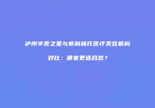 泸州华美之星与紫荆杨氏医疗美容机构对比：哪家更适合您？