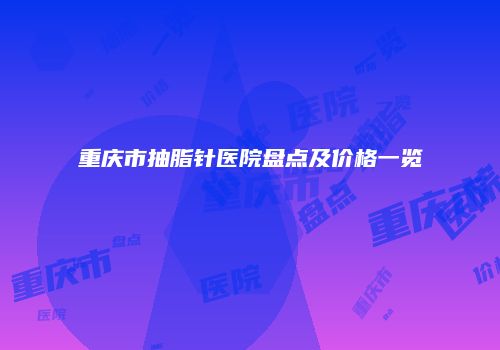重庆市抽脂针医院盘点及价格一览