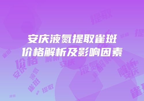 安庆液氮提取雀斑价格解析及影响因素