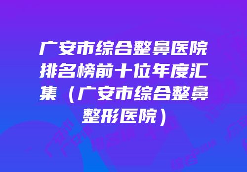 广安市综合整鼻医院排名榜前十位年度汇集（广安市综合整鼻整形医院）