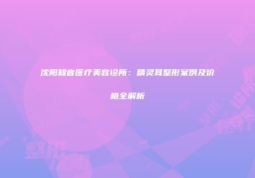 沈阳知音医疗美容诊所：精灵耳整形案例及价格全解析