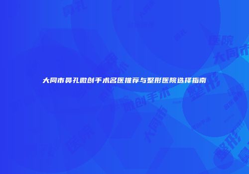 大同市鼻孔微创手术名医推荐与整形医院选择指南