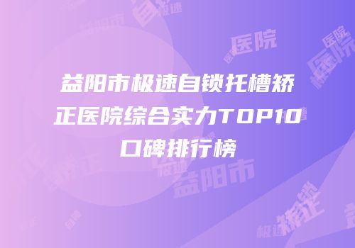 益阳市极速自锁托槽矫正医院综合实力TOP10口碑排行榜
