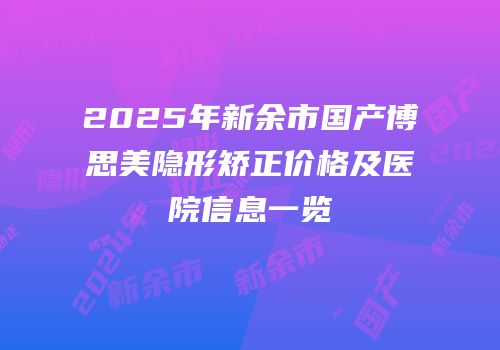 2025年新余市国产博思美隐形矫正价格及医院信息一览